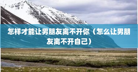 怎样才能让男朋友离不开你（怎么让男朋友离不开自己）