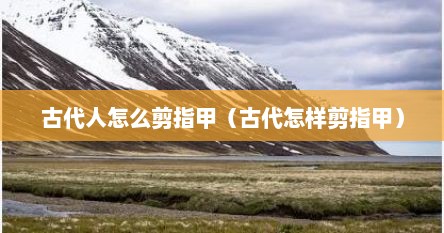 古代人怎么剪指甲（古代怎样剪指甲）
