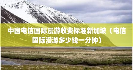 中国电信国际漫游收费标准新加坡（电信国际漫游多少钱一分钟）