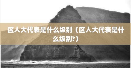 区人大代表是什么级别（区人大代表是什么级别?）
