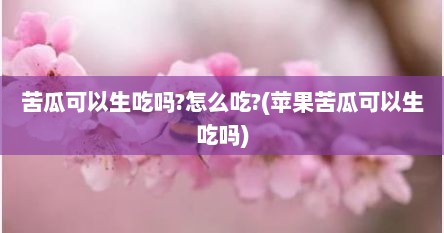苦瓜可以生吃吗?怎么吃?(苹果苦瓜可以生吃吗)