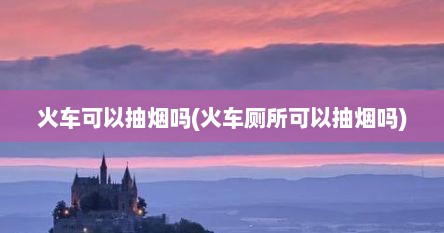 火车可以抽烟吗(火车厕所可以抽烟吗)