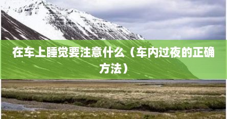 在车上睡觉要注意什么（车内过夜的正确方法）