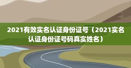 2021有效实名认证身份证号（2021实名认证身份证号码真实姓名）