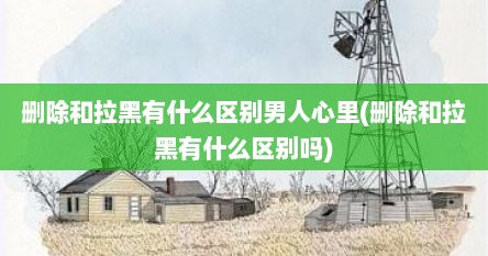 删除和拉黑有什么区别男人心里(删除和拉黑有什么区别吗)