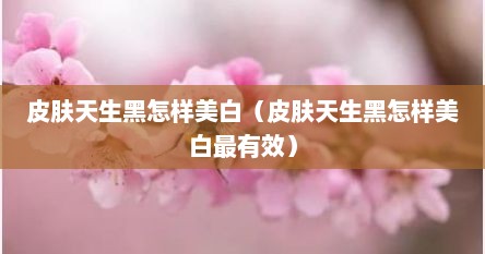 皮肤天生黑怎样美白（皮肤天生黑怎样美白最有效）