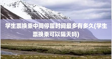 学生票换乘中间停留时间最多有多久(学生票换乘可以隔天吗)