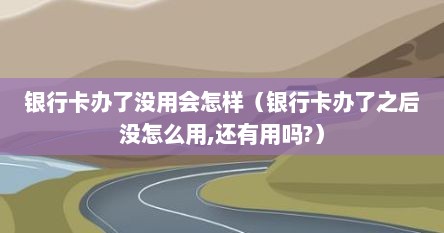 银行卡办了没用会怎样（银行卡办了之后没怎么用,还有用吗?）