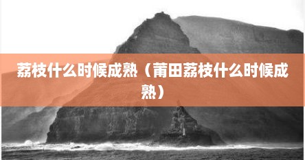 荔枝什么时候成熟（莆田荔枝什么时候成熟）