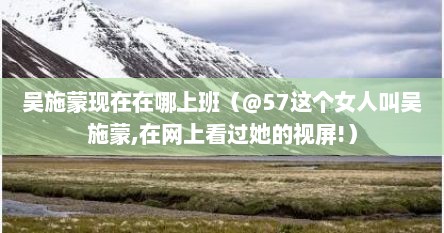 吴施蒙现在在哪上班（@57这个女人叫吴施蒙,在网上看过她的视屏!）