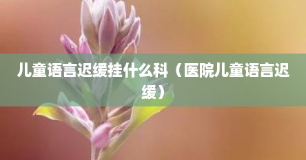 儿童语言迟缓挂什么科（医院儿童语言迟缓）