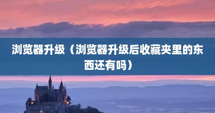 浏览器升级（浏览器升级后收藏夹里的东西还有吗）