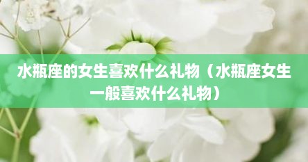 水瓶座的女生喜欢什么礼物（水瓶座女生一般喜欢什么礼物）