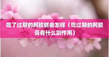 吃了过期的阿胶糕会怎样（吃过期的阿胶膏有什么副作用）
