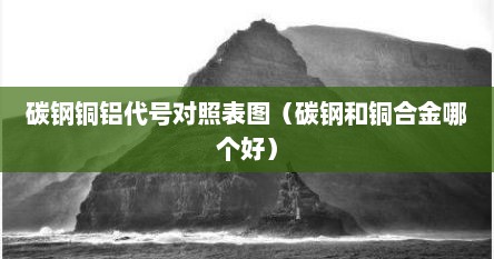 碳钢铜铝代号对照表图（碳钢和铜合金哪个好）