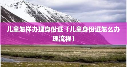 儿童怎样办理身份证（儿童身份证怎么办理流程）