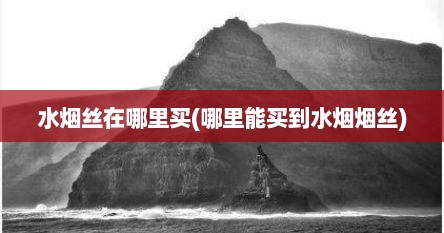 水烟丝在哪里买(哪里能买到水烟烟丝)