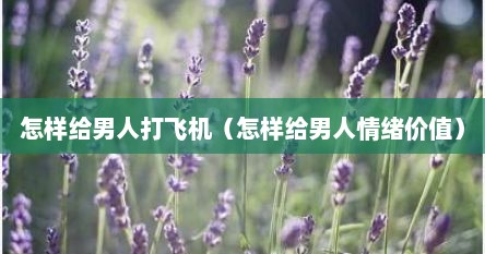 怎样给男人打飞机（怎样给男人情绪价值）