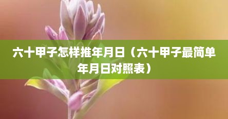 六十甲子怎样推年月日（六十甲子最简单年月日对照表）
