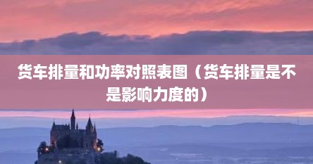 货车排量和功率对照表图（货车排量是不是影响力度的）