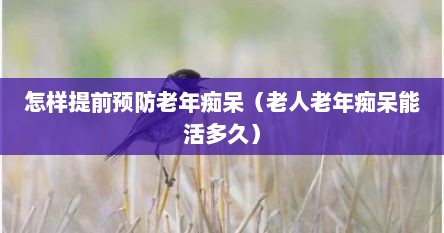 怎样提前预防老年痴呆（老人老年痴呆能活多久）