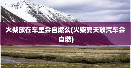 火柴放在车里会自燃么(火柴夏天放汽车会自燃)