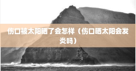 伤口被太阳晒了会怎样（伤口晒太阳会发炎吗）