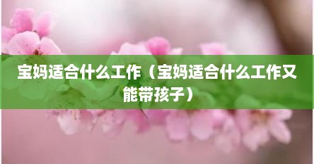 独自带娃的宝妈适合什么工作（宝妈是应该带孩子还是工作）