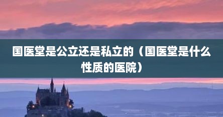 国医堂是公立还是私立的（国医堂是什么性质的医院）