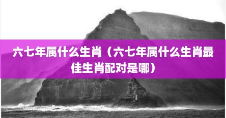 六七年属什么生肖（六七年属什么生肖最佳生肖配对是哪）