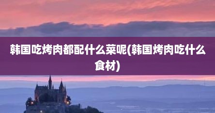 韩国吃烤肉都配什么菜呢(韩国烤肉吃什么食材)