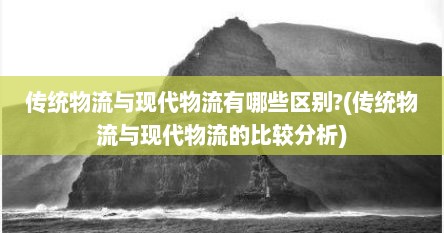 传统物流与现代物流有哪些区别?(传统物流与现代物流的比较分析)
