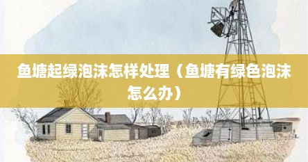 鱼塘起绿泡沫怎样处理（鱼塘有绿色泡沫怎么办）