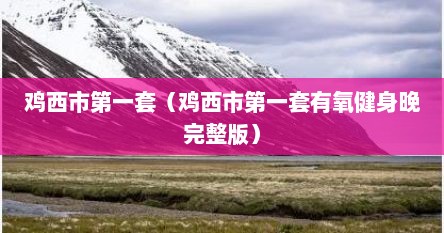 鸡西市第一套（鸡西市第一套有氧健身晚完整版）