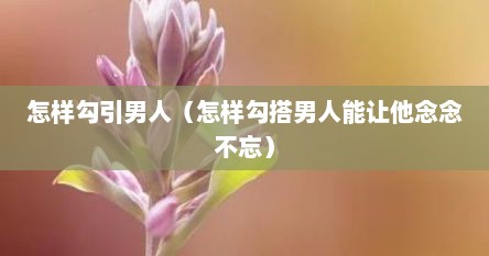 怎样勾引男人（怎样勾搭男人能让他念念不忘）