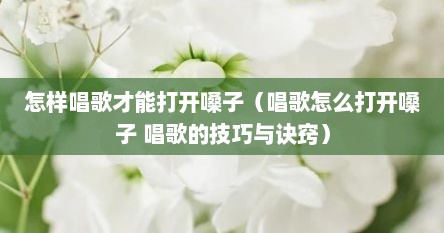 怎样唱歌才能打开嗓子（唱歌怎么打开嗓子 唱歌的技巧与诀窍）