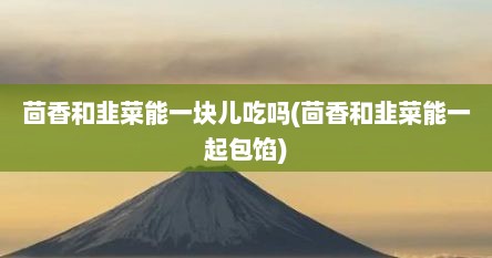 茴香和韭菜能一块儿吃吗(茴香和韭菜能一起包馅)