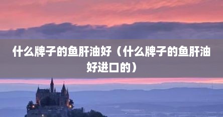 什么牌子的鱼肝油好（什么牌子的鱼肝油好进口的）
