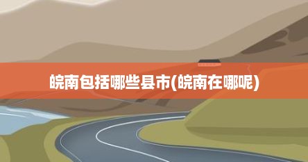 皖南包括哪些县市(皖南在哪呢)