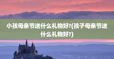 小孩母亲节送什么礼物好?(孩子母亲节送什么礼物好?)