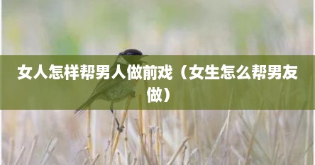 女人怎样帮男人做前戏（女生怎么帮男友做）