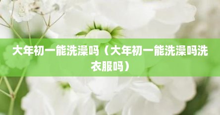 大年初一能洗澡吗（大年初一能洗澡吗洗衣服吗）
