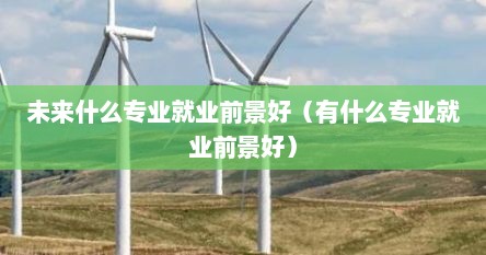 未来什么专业就业前景好（有什么专业就业前景好）