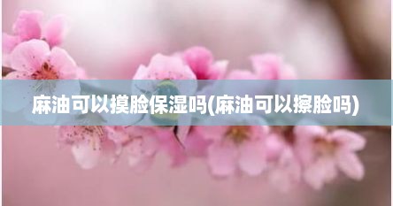 麻油可以摸脸保湿吗(麻油可以擦脸吗)