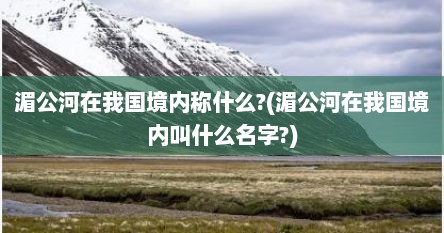 湄公河在我国境内称什么?(湄公河在我国境内叫什么名字?)