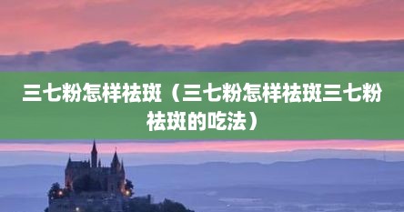 三七粉怎样祛斑（三七粉怎样祛斑三七粉祛斑的吃法）