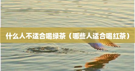 什么人不适合喝绿茶（哪些人适合喝红茶）