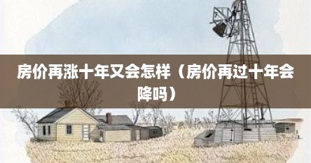 房价再涨十年又会怎样（房价再过十年会降吗）