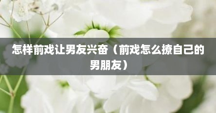 怎样前戏让男友兴奋（前戏怎么撩自己的男朋友）
