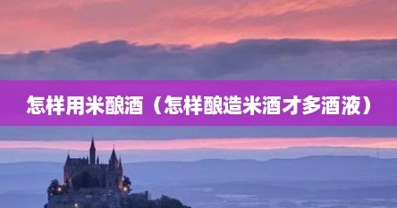怎样用米酿酒（怎样酿造米酒才多酒液）